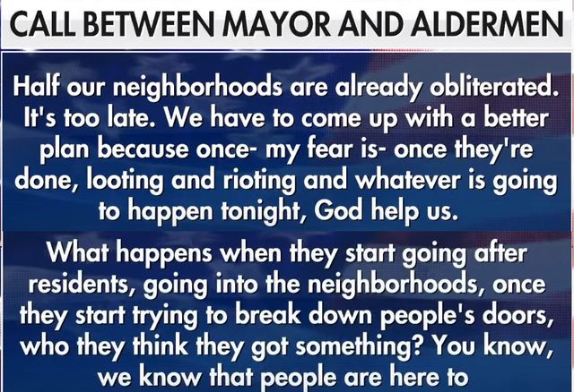 Image may contain: text that says 'CALL BETWEEN MAYOR AND ALDERMEN Half our neighborhoods are already obliterated It's too late. We have to come up with a better plan because once- my fear is- once they're done, looting and rioting and whatever is going to happen tonight, God help US. What happens when they start going after residents, going into the neighborhoods, once they start trying to break down people's doors, who they think they got something? You know, we know that people are here to'