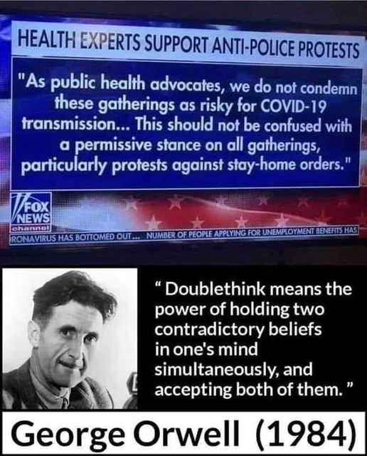 Image may contain: 1 person, text that says 'HEALTH EXPERTS SUPPORT ANTI-POLICE PROTESTS "As public health advocates, we do not condemn these gatherings as risky for COVID-19 transmission... This should not be confused with a permissive stance on all gatherings, particularly protests against stay-home orders." FOX NEWS channel NUMBER PEOPLE APPLYING "Doublethink means the power of holding two contradictory beliefs in one's mind simultaneously, and accepting both of them." George Orwell (1984)'