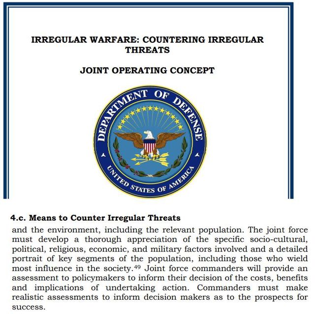 Image may contain: text that says 'IRREGULAR WARFARE: COUNTERING IRREGULAR JOINT OPERATING CONCEPT PREINMAN OF DPERS UNTED STATES OF AMIENICA to Counter Threats and the environment, including relevant population. The must develop thorough appreciation specific socio-cultural, political, religious, economic, and military factors involved and detailed portrait the population, those who wield influence in Joint force commanders will provide assessment policymakers their decision costs, benefits implications undertaking action. Commanders must make realistic assessments inform decision makers prospects success.'