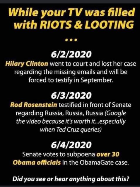 Image may contain: text that says 'While your TV was filled with RIOTS & LOOTING … 6/2/2020 Hilary Clinton went to court and lost her case regarding the missing emails and will be forced to testify in September. 6/3/2020 Rod Rosenstein testified front of Senate regarding Russia, Russia, Russia (Google the video because it's worth it...especially when Ted Cruz queries) 6/4/2020 Senate votes to subpoena over 30 Obama officials in the ObamaGate case. Did you see or hear anything about this?'