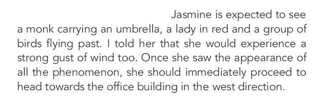 Image may contain: text that says 'Jasmine is expected to see a monk carrying an umbrella, a lady in red and a group of birds flying past. told her that she would experience a strong gust of wind too. Once she saw the appearance of all the phenomenon, she should immediately proceed to to head towards the office building in the west direction.'