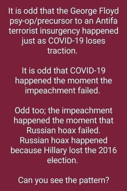 Image may contain: text that says 'It is odd that the George Floyd psy-op/precursor to an Antifa terrorist insurgency happened just as COVID-19 loses traction. It is odd that COVID-19 happened the moment the impeachment failed. Odd too; the impeachment happened the moment that Russian hoax failed. Russian hoax happened because Hillary lost the 2016 election. Can you see the pattern?'