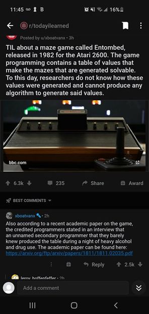 Image may contain: text that says '11:45 16% r/todayilearned TIL about maze game called Entombed, released in 1982 for Atari 2600. The game programming contains table of values that make the that generated solvable. Το this researchers know these values were generated and cannot produce any algorithm generate said values. com 235 Share COMMENTS Award xboatvanx according arecent academio game, credited programmer stated interview unnamed secondary programme produced table during academic p/arxiv/papers/ https://arxiv.or heavy alcohol 02035.pdf Reply 2.5k hoffenfeffer.h Add comment III'