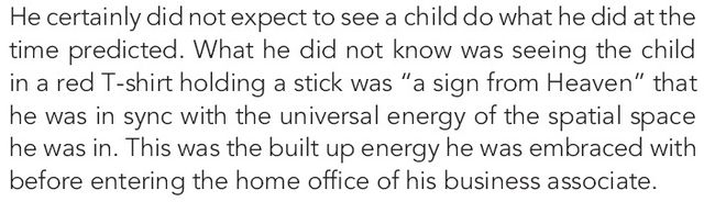 Image may contain: text that says 'He certainly did not expect to see a child do what he did at tthe time predicted. What he did not know was seeing the child in red T-shirt holding stick was "a sign from Heaven" that he was in sync with the universal energy of the spatial space he was in. This was the built up energy he was embraced with before entering the home office of his business associate.'