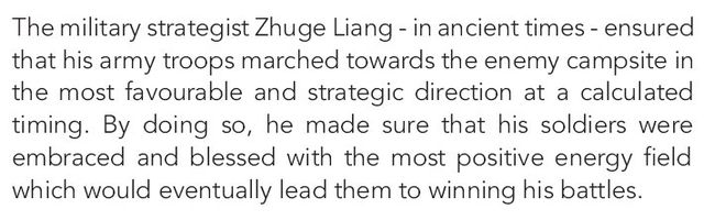 Image may contain: text that says 'The military strategist Zhuge Liang in ancient times ensured that his army troops marched towards the enemy campsite in the most favourable and strategic direction at a calculated timing. By doing so, he made sure that his soldiers were embraced and blessed with the most positive energy field which would eventually lead them to winning his battles.'