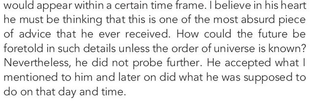 Image may contain: text that says 'T appear within a certain frame. nversel in his heart he must be thinking that this is one the most absurd piece of advice that he ever received. How could the future be foretold in such details unless the order of universe is known? Nevertheless, did not probe further. He accepted mentioned to him and later on did what he was supposed to do on that day and time.'