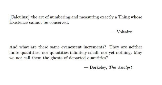 Image may contain: text that says '[Calculus:] the art of numb ering and and measuring exactly a Thing whose Existence cannot be conceived. Voltaire And And what are these same same evanescent increments? They are neither finite quantities, nor quantities infinitely small, nor yet nothing. May we not call them the ghosts of departed quantities? -Berkeley, The Analyst'