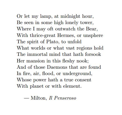 Image may contain: text that says 'Or let my lamp, at midnight hour, Be seen in some high lonely tower, Where I may oft outwatch the Bear, With thrice-great Hermes, or unsphere The spirit of Plato, to unfold What worlds or what vast regions hold The immortal mind that hath forsook Her mansion in this fleshy nook; And of those Daemons that are found In fire, air, flood, underground, Whose power hath true consent With planet or with element. -Milton, Il Penseroso'