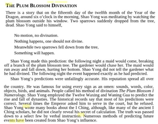 Image may contain: text that says 'PLUM BLOSSOM DIVINATION fifteenth day of the twelfth month of morning, Shao was blossom outside window. sparrows suddenly dropped ong himself, motion, divination. Nothing happens, one should not divine. Meanwhile two sparrows fell the tree, will happen. this prediction: the following blossom and fall down, hurting her following predictions Shao would not tell breaking maid would happened His Numerology. for animals. People the spread correct. Several method divination and Waning his Ching down events Emperor books clearly reveal select few created the Ching, although, Blossom the were refused. ancient The was passed of predicting Numerous influence.'