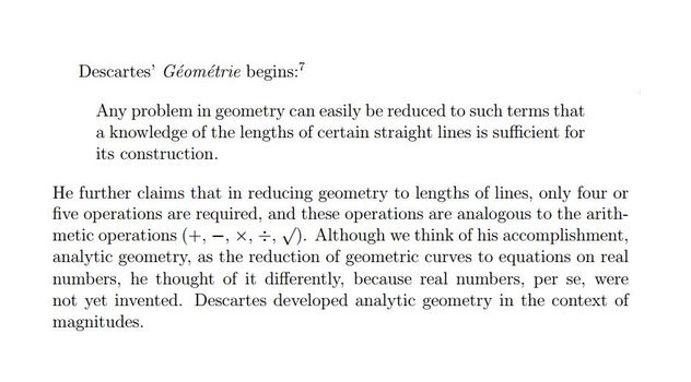 Image may contain: text that says 'Descartes' Géométrie begins:? problem in easily reduced such terms that knowledge of the lengths of certain straight lines is sufficient for its construction. He further claims that reducing lengths lines, only four five operations required, and these operations analogous to the arith- metic operations (+, think his accomplishment, analytic geometry, as the reduction of geometric curves to equations on real numbers, thought of differently, because real numbers, per se, were not yet invented. Descartes developed analytic geometry in the context of magnitudes.'