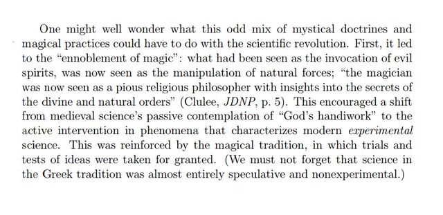 Image may contain: text that says 'One might well wonder what mix mystical doctrines and could have do with the revolution. First, led "ennoblement of magic": what had been as the invocation of evil spirits, seen manipulation of natural forces; "the magician was pious religious philosopher insights into secrets of the divine natural orders" (Clulee, JDNP, 5). This encouraged shift from science's passive contemplation of "God's handiwork" to the active intervention in phenomena that characterizes modern erperimental science. reinforced by the magical tradition, in which trials and tests ideas taken for not forget that the Greek tradition was almost entirely speculative and nonexperimental.)'