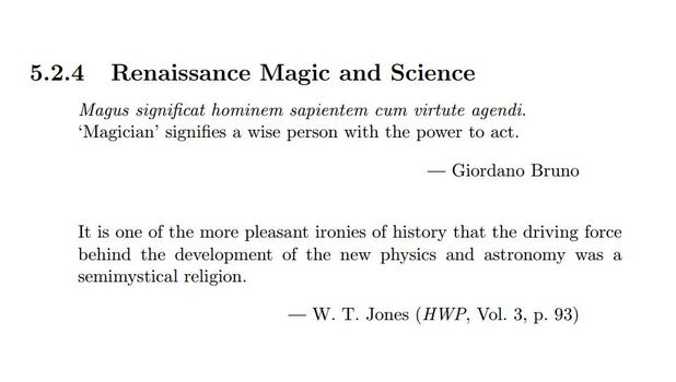 Image may contain: text that says '5.2.4 Renaissance Magic and Science Magus significat hominem sapientem cum virtute agendi. 'Magician' signifies a wise person with the power to act. -Giordano Bruno It is one of the more pleasant ironies of history that the driving force behind the development of the new physics and astronomy was a semimystical religion. W. T. Jones (HWP, Vol. 3, p. 93)'