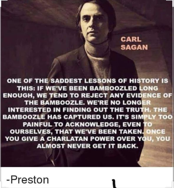 Image may contain: Carl Sagastegui, text that says 'CARL SAGAN ONE OF THE SADDEST LESSONS OF HISTORY IS THIS: IF WE'VE BEEN BAMBOOZLED LONG ENOUGH, WE TEND το REJECT ANY EVIDENCE OF THE BAMBOOZLE. WE'RE NO LONGER INTERESTED IN FINDING OUT THE TRUTH. THE BAMBOOZLE HAS CAPTURED US. IT'S SIMPLY TOO PAINFUL το ACKNOWLEDGE, EVEN το OURSELVES, THAT WE'VE BEEN TAKEN ONCE YOU GIVE A CHARLATAN POWER OVER YOU, YOU ALMOST NEVER GET IT BACK. -Preston'