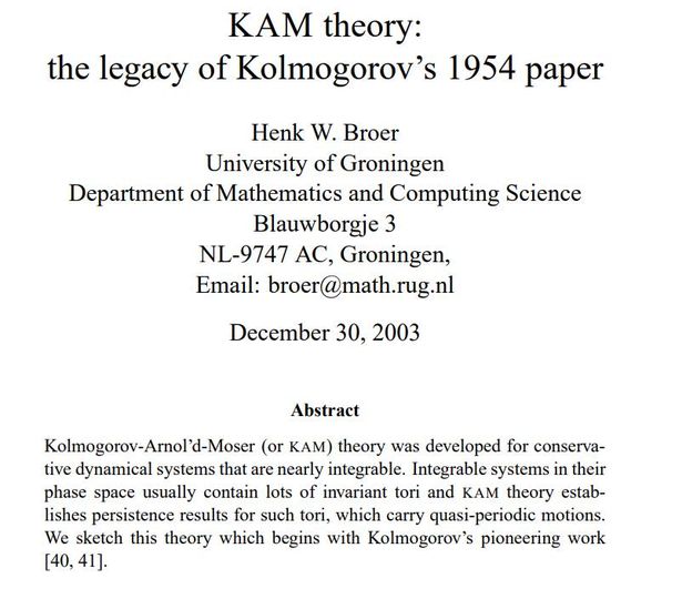 Image may contain: text that says 'KAM theory: the legacy of Kolmogorov's 1954 paper Henk W. Broer University of Groningen Department of Mathematics and Computing Science Blauwborgje 3 NL-9747 AC, Groningen, Email: broer@math.rug.nl December 30, 2003 Abstract wwogorov-Amolid-Moser Arnol (or KAM) theory was developed for conserva- tive dynamical systems that are nearly integrable. Integrable systems in their phase space usually contain lots of invariant tori and KAM theory estab- lishes persistence results for such tori, which carry quasi-periodic motions. We sketch this theory which begins with Kolmogorov's pioneering work [40, 41].'