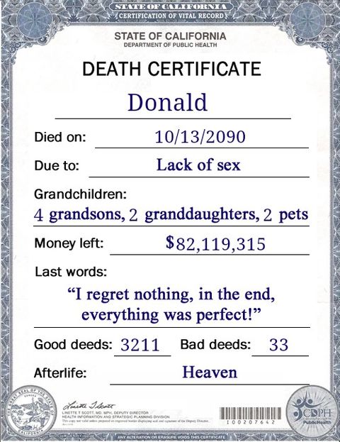 Image may contain: text that says 'STATE CERTIFICATION OF VITAL RECORD STATE OF CALIFORNIA DEPARTMENT OF PUBLIC HEALTH DEATH CERTIFICATE Donald Died on: Due to: 10/13/2090 Lack of sex Grandchildren: 4 grandsons, 2 granddaughters, 2 pets Money left: $82,119,315 Last words: "I regret nothing, in the end, everything was perfect!" Good deeds: 3211 Afterlife Bad deeds: 33 Heaven สa Ilerer Mt 00207642 CDPH Rbichedion'