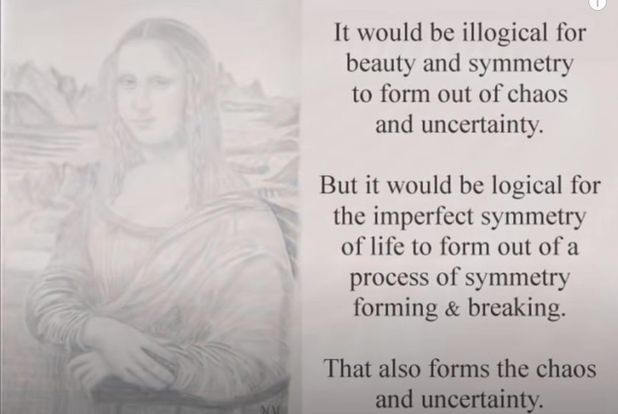 Image may contain: 1 person, text that says 'It would be illogical for beauty and symmetry to form out of chaos and uncertainty. But it would be logical for the imperfect symmetry of life to form out ofa process of symmetry forming & breaking. That also forms the chaos and uncertainty.'