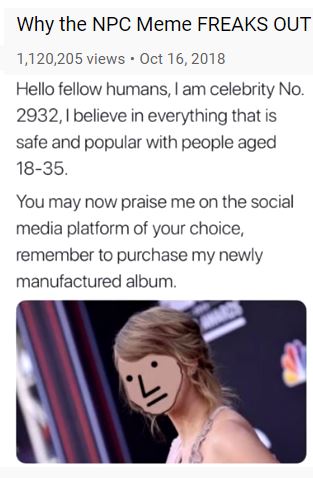 Image may contain: one or more people, text that says 'Why the NPC Meme FREAKS OUT 1,120,205 views Oct 16, 2018 Hello fellow humans, am celebrity No. 2932, believe in everything that is safe and popular with people aged 18-35. You may now praise me on the social media platform of your choice, remember to purchase my newly manufactured album.'