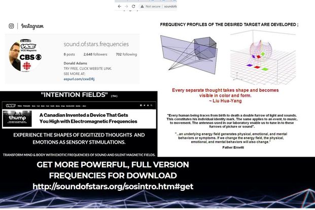 Image may contain: 1 person, text that says 'Instagram Notsecure soundofs AS.SEENON VICE VICE Magazine CBSO FREQUENCY PROFILES posts sound.ofstars.frequencies 2,648 followers THE DESIRED TARGET ARE DEVELOPED; 702 following Donald Adams WEBSITE LINK. MOREA eepurl.com/cxwDRj "INTENTION FIELDS" thump Canadian Inventeda Device That Gets High with Electromagneti Every separate thoughttakes takes shape and becomes visible color and form. Liu Hua-Yang "Every human being EXPERIENCE THE SHAPES OF DIGITIZED THOUGHTS AND EMOTIONS AS SENSORY STIMULATIONS. death double furrow lesto tune furrows picture energy sound. sounds. .music, these SILENT generates physical, emotional and mental thenergy physical, change. Father Ernetti SOUND GET MORE POWERFUL, FULL VERSION FREQUENCIES FOR DOWNLOAD http//soudostasorsssi.e'