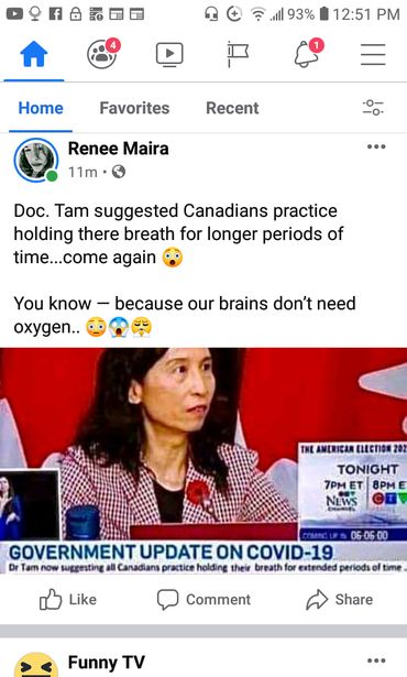 Image may contain: 1 person, text that says '93% 12:51 PM Home Favorites Recent Renee Maira 11m Doc. Tam suggested Canadians practice holding there breath for longer periods of time...come again You know oxygen.. because our brains don't need THEAMERICAEECTION202 202 AMERICAR ELECTION TONIGHT 7PM ET 8PM NEWS GOVERNMENT UPDATEON COVID-19 Dr Tam now suggesting all Canadians practice halding their breath xtended periods 06-06.00 Like time Comment Share Funny TV'