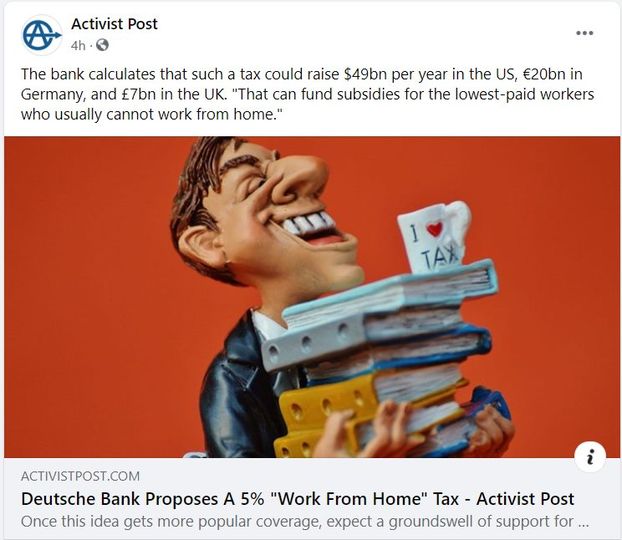 Image may contain: one or more people, text that says 'Activist Post 4h The bank calculates that such a tax could raise $49bn per year in the JS, €20bn in Germany, and £7bn in the UK. "That can fund subsidies for the lowest- paid workers who usually cannot work from home." TAX ACTIVISTPOST.COM Deutsche Bank Proposes A 5% "Work From Home" Tax Activist Post Once this idea gets more popular coverage, expect a groundswell of support for...'