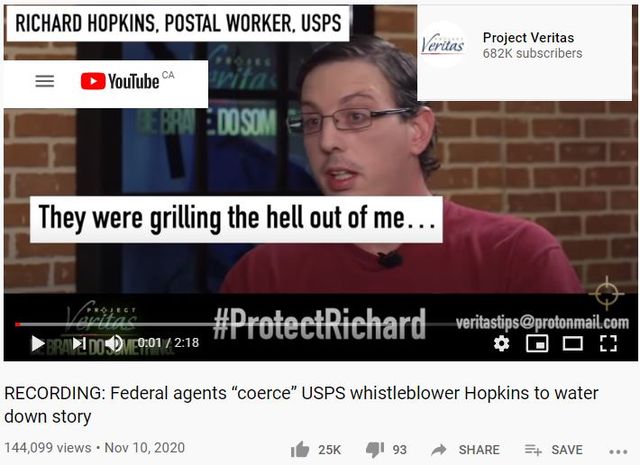 Image may contain: 1 person, text that says 'RICHARD HOPKINS, POSTAL WORKER, USPS YouTube CA Veritas Project Veritas 682K subscribers DOSOM They were grilling the hell out of me... 0:01/2:18 #ProteetRichard veritastips@protonmail.com RECORDING: Federal agents "coerce" USPS whistleblower Hopkins to water down story 144,099 views Nov 10, 2020 25K 93 SHARE SAVE'