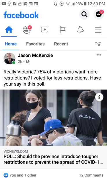 Image may contain: 1 person, text that says '93% 12:50 PM facebook Home Favorites Recent Jason McKenzie 2h Really Victoria? 75% of Victorians want more restrictions? voted for less restrictions. Have your say in this poll. i g9iRaigion eggspe VICNEWS.COM POLL: Should the province introduce tougher restrictions to prevent the spread of COVID-1... You and 1 other 12 Comments'