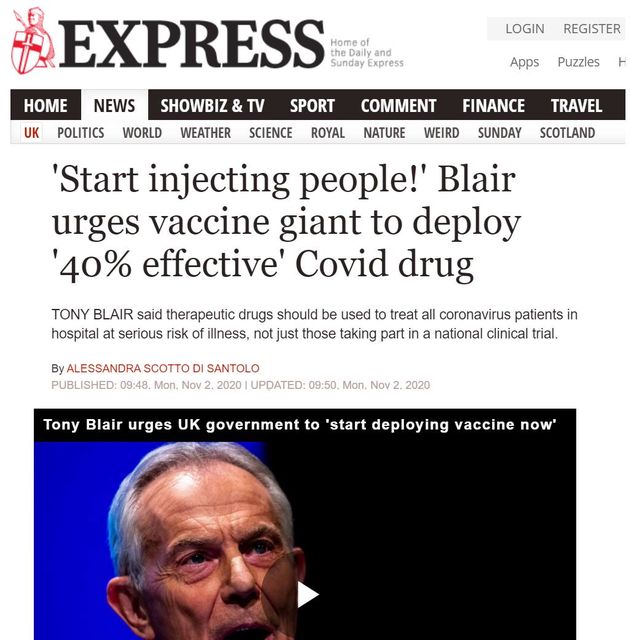 Image may contain: one or more people, text that says 'EXPRESS the Home Sunday Express HOME NEWS UK POLITICS LOGIN REGISTER WORLD SHOWBIZ &TV WEATHER SCIENCE Apps SPORT Puzzles COMMENT ROYAL FINANCE NATURE WEIRD TRAVEL SUNDAY SCOTLAND 'Start injecting people!' Blair urges vaccine giant to deploy 40% effective' Covid drug TONY BLAIR said therapeutic drugs should be used to treat all coronavirus patients in hospital at serious risk of llness, not just those taking part na national clinical trial. By ALESSANDRA SCOTTO SANTOLO PUBLISHED: 09:48 Mon, Nov 2020 UPDATED: 09:50 Mon, Nov 2020 Tony Blair urges UK government to 'start deploying vaccine now''