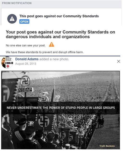 Image may contain: text that says 'FROM NOTIFICATION ! This post goes against our Community Standards OPEN Your post goes against our Community Standards on dangerous individuals and organizations No one else can see your post. We have these standards to prevent and disru CBS offline harm. Donald Adams added a new photo. August 28, 2013 2013 MIWL 2 NSDAP NEVER UNDERESTIMATE THE POWER OF STUPID PEOPLE IN LARGE GROUPS D Beckons'