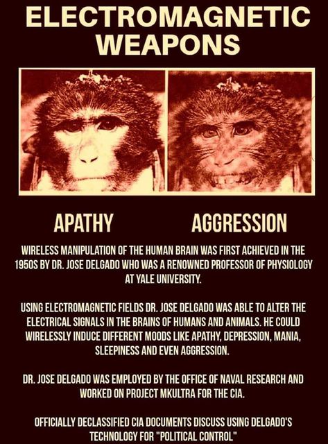 Image may contain: one or more people, text that says 'ELECTROMAGNETIC WEAPONS APATHY AGGRESSION WIRELESS MANIPULATION THE WAS FIRST ACHIEVED THE 1950S BY DR. JOSE DELGADO WHO WAS RENOWNED PROFESSOR OF PHYSIOLOGY AT YALE UNIVERSITY. USING ELECTROMAGNETIC FIELDS DR. JOSE DELGADO WAS ABLE TO ALTER THE ELECTRICAL SIGNALS BRAINS OF HUMANS AND ANIMALS. He COULD WIRELESSLY INDUCE DIFFERENT MOODS LIKE APATHY, DEPRESSION MANIA, SLEEPINESS AND EVEN AGGRESSION. DR.JOSE DELGADO WAS EMPLOYED BYTHE THE OFFICE OF NAVAL RESEARCH AND WORKED ON PROJECT MKULTRA FOR THE CIA. OFFICIALLY ECLASSIFIED CIA DOCUMENTS DISCUSS USING DELGADO'S TECHNOLOGY FOR CONTROL"'