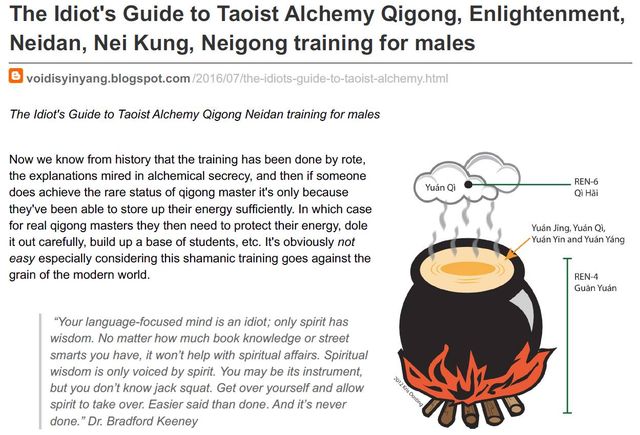 Image may contain: text that says 'The to Taoist Alchemy Qigong, Enlightenment, Neidan, Nei Kung, Neigong training for males The Idiot's Guide to Taoist Alchemy Qigong Neidan training for males explanations does achieve someone the training has alchemical secrecy, status master it's only energy sufficiently. masters protect carefully, build base students, etc. It's obviously not easy considering this shamanic training the modern world. YuanQi REN-6 mind "Your wisdom. smarts wisdom only voiced but don't only spirit has knowledge street help with spiritual affairs. Spiritual spirit. be Get over yourself done. never Easier Dr. Bradford Keeney'