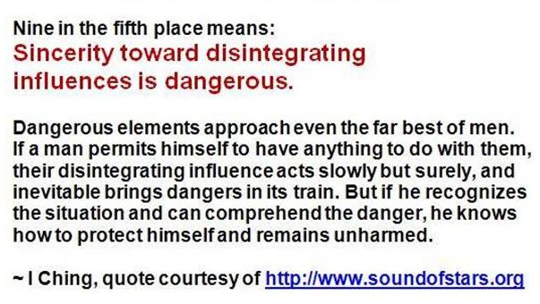 Image may contain: text that says 'Nine in the fifth place means: Sincerity toward disintegrating influences is dangerous. Dangerous elements approach even the far best of men. If man permits himself to have anything to do with them, their disintegrating influence acts slowly but surely, and inevitable brings dangers in its train. But if he recognizes the situation and can comprehend the danger, he knows howto protect chimselfan remains unharmed. Ching, quote courtesy of htp://www.soundofstars.org'