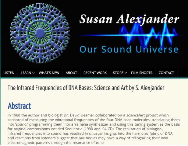 Image may contain: text that says 'Susan Alexjander LISTEN LEARN Our Sound Universe WHATSNW ABOUT RECENT WORK The Infrared Frequencies STORE FILMSHORTS CONTACT DNA Bases: Science and Art by S. Alexjander Abstract author and biologist David Deamer collaborated science/art project which measuring vibrational DNA base molecules, translating into sound,' programming Yamaha this tuning system basis compositions entitled Sequencia 1990 CD). The real biological, infrared frequencies resulted unusual insights harmonic DNA, reactions listeners suggest way recognizing electromagnetic patterns through the resonance tone.'