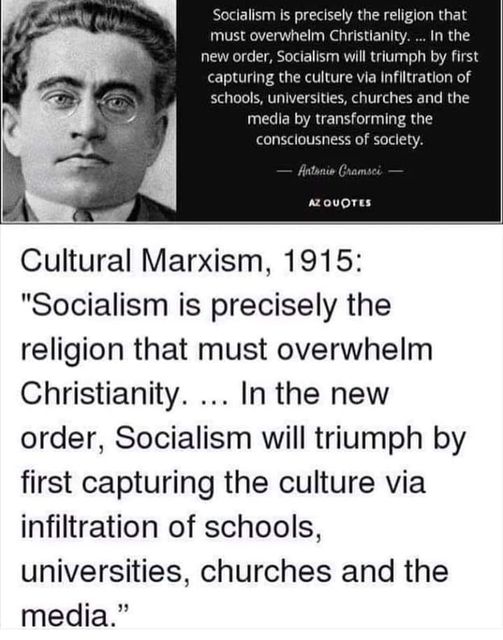 Image may contain: 1 person, text that says 'is precisely the religion that must overwhelm Christianity. In In the order, Socialism will triumph by first capturing the culture via infiltration of schools, universities, churches the media by transforming the consclousness society. Antonie Gramsci QUOTES Cultural Marxism, 1915: "Socialism is precisely the religion that must overwhelm Christianity... the new order, Socialism will triumph by first capturing the culture via infiltration of schools, universities, churches and the media."'