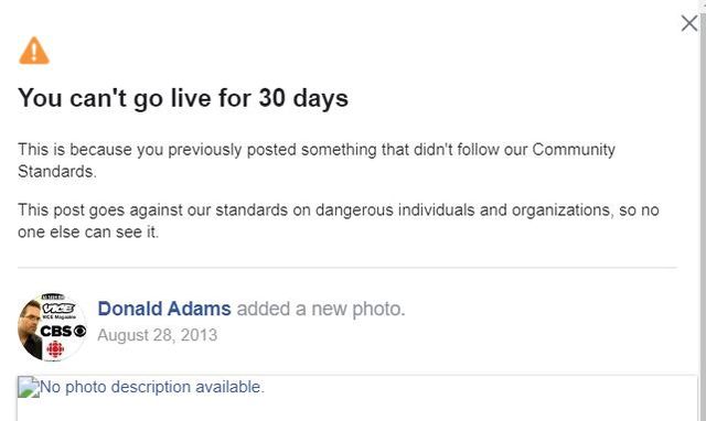 Image may contain: text that says 'You can't go live for 30 days This is because you previously posted something that didn't follow our Community Standards. This post goes against our standards on dangerous individuals and organizations, so no one else can see it. CBSC Donald Adams added a new photo. August 28, 2013 No photo description available.'