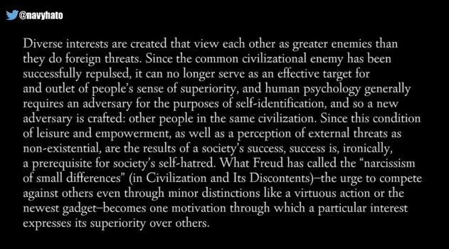 Image may contain: text that says '@navyhato Diverse interests are created that view each other as greater enemies than they do foreign threats. Since the common civilizational enemy has been successfully repulsed, it no longer effective target for and outlet sense of superiority, and human generally requires an adversary purposes of self-identification, adversary people in the civilization. condition and empowerment, well as perception of external threats non-existential, are the results of society' success, success is, ironically, prerequisite for society' self-hatred. "narcissism small differences" Civilization Its Discontents)-th against others through minor distinctions like virtuous action the newest gadget-becomes motivation through which particular interest superiority others.'