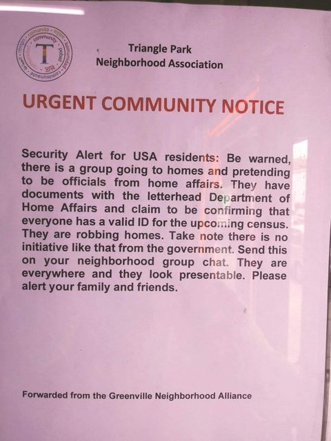 Image may contain: text that says 'Triangle Park Neighborhood Association URGENT COMMUNITY NOTICE Security Alert for USA residents: Be there is group going to homes and pretending to be officials from home affairs. They have documents with the letterhead Department of Home Affairs and claim to be confirming that everyone a the upcoming census. They robbing homes. Take note there like the government. Send this on your neighborhood group chat. They are everywhere and they look presentable. Please alert your family and friends. Forwarded from the Greenville Neighborhood Alliance'