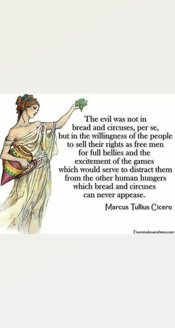 Image may contain: 1 person, text that says 'The evil was not in bread and circuses, per se, but in the willingness of the people to sell their rights as free men for full bellies and the excitement of the games which would serve to distract them from the other human hungers which bread and circuses can never appease. Marcus Tullius Cicero Fiveminulevecations.com'