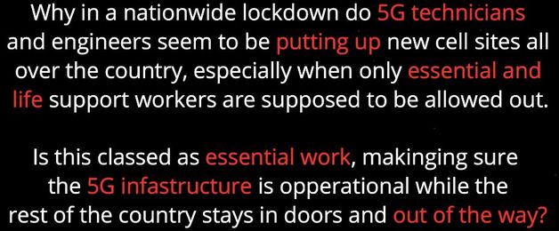 Image may contain: text that says 'Why in a nationwide lockdown do 5G technicians and engineers seem to be putting up new cell sites all over the country, especially when only essential and life support workers are supposed to be allowed out. Is this classed as essential work, makinging sure the 5G infastructure is opperational while the rest of the country stays in doors and out of the way?'