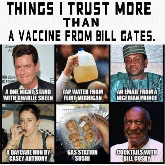 Image may contain: 4 people, meme, text that says 'THINGS I TRUST MORE THAN A VACCINE FROM BILL GATES. Ameri ON JOHN SFOUND A ONE NIGHT STAND WITH CHARLIE SHEEN TAP WATER FROM FLINT MICHIGAN AN EMAIL FROMA NIGI GERIAN PRINCE A DAYCARE RUN BY CASEY ANTHONY GAS STATION SUSHI COCKTAILS CKTAILS WITH BILL COSBY'