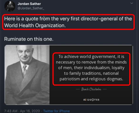 Image may contain: 1 person, text that says 'Jordan Sather @Jordan_Sather_ Here is a quote from the very first director-general of the World Health Organization. Ruminate on this one. Το achieve world government, it is necessary to remove from the minds of men, their individualism, loyalty to family traditions, national patriotism and religious dogmas. Brock Chishelm 7:43 QUOTES Apr 16, 2020 Twitter for S'