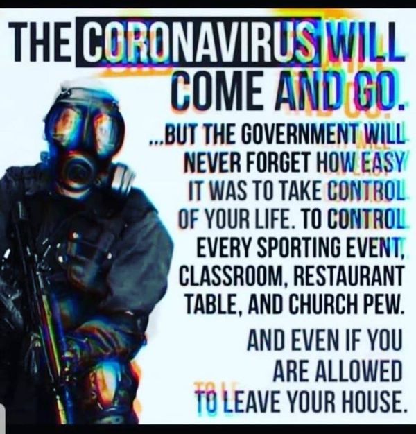 Image may contain: one or more people, text that says 'THE CORONAVIRUS)WI COME AND GO. ...BUT THE GOVERNMENT WILL NEVER FORGET HOW EASY IT WAS TO TAKE CONTROL OF YOUR LIFE. TO CONTROL EVERY SPORTING EVENT, CLASSROOM, RESTAURANT TABLE, AND CHURCH PEW. AND EVEN IF YOU ARE ALLOWED TO LEAVE YOUR HOUSE.'