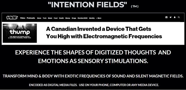 Image may contain: text that says 'VICE Podcasta Munte Healh "INTENTION FIELDS" (TM) Eectlon2020 Identity More thump O A Canadian Invented a Device That Gets You High with Electromagnetic Frequencies EXPERIENCE THE SHAPES DIGITIZED THOUGHTS AND EMOTIONS AS SENSORY STIMULATIONS. TRANSFORM MIND & BODY WITH EXOTIC FREQUENCIES ENCODED SDIGITAL MEDIAFILES SOUND AND SILENT MAGNETICFIELDS COMPUTER MEDIA DEVICE.'